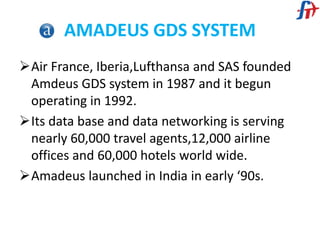 AMADEUS GDS SYSTEM
Air France, Iberia,Lufthansa and SAS founded
Amdeus GDS system in 1987 and it begun
operating in 1992.
Its data base and data networking is serving
nearly 60,000 travel agents,12,000 airline
offices and 60,000 hotels world wide.
Amadeus launched in India in early ‘90s.
 