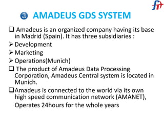 AMADEUS GDS SYSTEM
 Amadeus is an organized company having its base
in Madrid (Spain). It has three subsidiaries :
Development
Marketing
Operations(Munich)
 The product of Amadeus Data Processing
Corporation, Amadeus Central system is located in
Munich.
Amadeus is connected to the world via its own
high speed communication network (AMANET),
Operates 24hours for the whole years
 