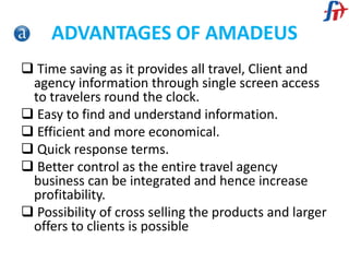 ADVANTAGES OF AMADEUS
 Time saving as it provides all travel, Client and
agency information through single screen access
to travelers round the clock.
 Easy to find and understand information.
 Efficient and more economical.
 Quick response terms.
 Better control as the entire travel agency
business can be integrated and hence increase
profitability.
 Possibility of cross selling the products and larger
offers to clients is possible
 