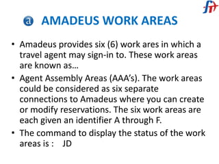 AMADEUS WORK AREAS
• Amadeus provides six (6) work ares in which a
travel agent may sign-in to. These work areas
are known as…
• Agent Assembly Areas (AAA’s). The work areas
could be considered as six separate
connections to Amadeus where you can create
or modify reservations. The six work areas are
each given an identifier A through F.
• The command to display the status of the work
areas is : JD
 