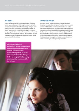 14 The always-connected traveller: How mobile will transform the future of air travel




On-board                                                                  At the destination
Over 2,000 aircraft are Wi-Fi-equipped globally. With major               By its very nature, mobile technology is having the biggest
carriers such as Delta and US Airways investing in Wi-Fi, the             impact at the destination. All types of travellers need to explore,
always-connected traveller is fast becoming a reality. In some            connect and share their experiences. Airlines that are tied to
parts of the world, the use of 3G phones is also allowed on               specific tourist destinations (e.g. Hawaii, New York, Amsterdam)
board. Given this new level of connectivity, airlines have a              have a natural affinity to these locations and providing access to
unique opportunity to provide enhanced services and expand                local content, activities and merchant offers helps to reinforce
their merchandising efforts on-board. The concept of a mall in            the view that the airline brand is an expert in that destination.
the sky is truly becoming digitised providing a unique selling            Offering destination-based content which enhances the ability
environment for the airlines.                                             for the passenger to navigate the location provides the airline
                                                                          with a natural way to extend passenger interaction.



    Given this new level of
    connectivity, airlines have a unique
    opportunity to provide enhanced
    services and expand their
    merchandising efforts on-board.
    The concept of a mall in the sky is
    truly becoming digitised providing
    a unique selling environment for
    the airlines.
 