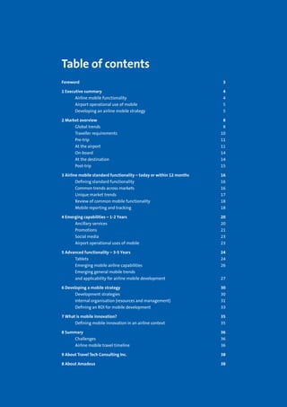 2 The always-connected traveller: How mobile will transform the future of air travel




                        Table of contents
                        Foreword                                                               3

                        1 Executive summary                                                    4
                               Airline mobile functionality                                    4
                               Airport operational use of mobile                               5
                               Developing an airline mobile strategy                           5

                        2 Market overview                                                      8
                              Global trends                                                    8
                              Traveller requirements                                          10
                              Pre-trip                                                        11
                              At the airport                                                  11
                              On-board                                                        14
                              At the destination                                              14
                              Post-trip                                                       15

                        3 Airline mobile standard functionality – today or within 12 months   16
                        	       Defining	standard	functionality		                             16
                        	       Common	trends	across	markets	                                 16
                                Unique market trends                                          17
                                Review of common mobile functionality                         18
                                Mobile reporting and tracking                                 18

                        4 Emerging capabilities – 1-2 Years                                   20
                              Ancillary services                                              20
                              Promotions                                                      21
                              Social media                                                    23
                              Airport operational uses of mobile                              23

                        5 Advanced functionality – 3-5 Years                                  24
                              Tablets                                                         24
                        	     Emerging	mobile	airline	capabilities	                           26
                              Emerging general mobile trends
                              and applicability for airline mobile development                27

                        6 Developing a mobile strategy                                        30
                               Development strategies                                         30
                               Internal organisation (resources and management)               31
                        	      Defining	an	ROI	for	mobile	development	                        33

                        7 What is mobile innovation?                                          35
                        	       Defining	mobile	innovation	in	an	airline	context	             35

                        8 Summary                                                             36
                        	    Challenges	 	                                                    36
                        	    Airline	mobile	travel	timeline	                                  36

                        9 About Travel Tech Consulting Inc.                                   38

                        8 About Amadeus                                                       38
 