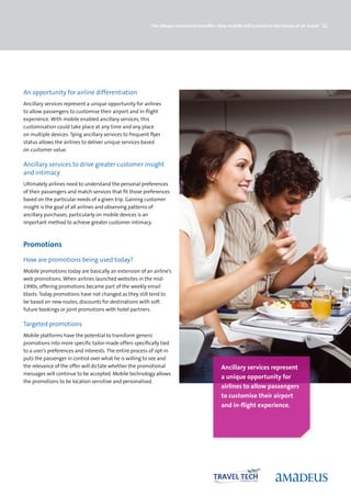 The always-connected traveller: How mobile will transform the future of air travel 21




An opportunity for airline differentiation
Ancillary services represent a unique opportunity for airlines
to allow passengers to customise their airport and in-flight
experience. With mobile enabled ancillary services, this
customisation could take place at any time and any place
on multiple devices. Tying ancillary services to frequent flyer
status allows the airlines to deliver unique services based
on customer value.

Ancillary services to drive greater customer insight
and intimacy
Ultimately airlines need to understand the personal preferences
of their passengers and match services that fit those preferences
based on the particular needs of a given trip. Gaining customer
insight is the goal of all airlines and observing patterns of
ancillary purchases, particularly on mobile devices is an
important method to achieve greater customer intimacy.



Promotions
How are promotions being used today?
Mobile promotions today are basically an extension of an airline’s
web promotions. When airlines launched websites in the mid-
1990s, offering promotions became part of the weekly email
blasts. Today promotions have not changed as they still tend to
be based on new routes, discounts for destinations with soft
future bookings or joint promotions with hotel partners.

Targeted promotions
Mobile platforms have the potential to transform generic
promotions into more specific tailor-made offers specifically tied
to a user’s preferences and interests. The entire process of opt-in
puts the passenger in control over what he is willing to see and
the relevance of the offer will dictate whether the promotional                            Ancillary services represent
messages will continue to be accepted. Mobile technology allows
                                                                                           a unique opportunity for
the promotions to be location sensitive and personalised.
                                                                                           airlines to allow passengers
                                                                                           to customise their airport
                                                                                           and in-flight experience.
 