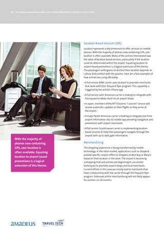 22 The always-connected traveller: How mobile will transform the future of air travel




                                                                          Location Based Services (LBS)
                                                                          Location represents a key dimension to offer services on mobile
                                                                          devices. With the majority of phones now containing GPS, user
                                                                          location is often available. Many of the airlines interviewed saw
                                                                          the value of location based services, particularly if the location
                                                                          could be determined within the airport. Equating location to
                                                                          airport based promotions is a logical extension of this theme.
                                                                          The passenger’s willingness to disclose their location depends on
                                                                          culture and comfort with the process. Here are a few examples of
                                                                          how airlines are using LBS today:

                                                                          › A full service APAC carrier uses location to promote merchants
                                                                            that work with their frequent flyer program. This capability is
                                                                            triggered by the airline’s iPhone app.

                                                                          › A full service Latin American carrier is looking to integrate with
                                                                            Foursquare to allow check-ins at airport shops.

                                                                          › In Japan, members of the NTT Docomo “i-concier” service will
                                                                            receive automatic updates on their flights as they arrive at
                                                                            the airport.

                                                                          › A major North American carrier is looking to integrate real-time
                                                                            airport information into its mobile app providing navigation and
                                                                            promotions with airport merchants.

                                                                          › A full service Scandinavian carrier is implementing location
                                                                            based services to help their passengers navigate through the
                                                                            airport with up to date gate information.
   With the majority of
   phones now containing                                                  Merchandising
   GPS, user location is                                                  The shopping experience is being transformed by mobile
   often available. Equating                                              technology. In the retail market, applications such as Shopkick
                                                                          provide specific coupon offers to shoppers at Best Buy or Macy’s
   location to airport based
                                                                          based on their location in the store. The airport is becoming
   promotions is a logical                                                a shopping mall and airlines are beginning to use similar
   extension of this theme.                                               techniques to promote airport shops and local merchants.
                                                                          Current efforts in this area are mostly tied to merchants that
                                                                          have a relationship with the carrier through the frequent flyer
                                                                          program. Extensive airline merchandising will not likely appear
                                                                          for another 12-24 months.
 