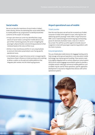 The always-connected traveller: How mobile will transform the future of air travel 23




Social media                                                            Airport operational uses of mobile
No one can deny the importance of social media in today’s
                                                                        Ticket counter
travel industry. Airlines are extending their social media efforts
to mobile platforms by using location to identify dissatisfied          Over the next few years we will see the increased use of tablet
customers at the airport. For example:                                  computers to allow airline agents to roam, reducing lines and
                                                                        addressing specific passenger needs. With a major full service
› A major Latin American carrier has identified that a large
                                                                        APAC carrier implementing permanent bag tags and boarding
  volume of social media is coming from mobile devices so as
                                                                        passes for domestic Australian travel, a new era in check-in
  part of their monitoring process, the carrier is targeting the
                                                                        has arrived. This will free up airline agents to handle areas of
  passenger’s physical location and prioritising assistance to that
                                                                        congestion or deal with passengers experiencing problems with
  individual based on the nature of their issue.
                                                                        the check-in process.
› Airlines in Asia, Scandinavia and the U.S. are using Facebook
  to send out information proactively to users facing specific          Ground operations
  operational issues.
                                                                        The use of dedicated mobile devices for baggage tracking and to
› In the Middle East, a major full service carrier is recognising the   help manage airline ground operations is one area where mobile
  importance of peer influence on ticket purchases and is working       technology may improve ground handling. These systems need
  to deliver a system on the web and mobile platforms that              to be tightly integrated with an airline’s departure control system
  integrates peer reviews into the ticket buying process.               (DCS) and an airport baggage reconciliation system to provide a
                                                                        complete solution. Although commercial mobile platforms such
                                                                        as tablets may be used for these operations, specific application
                                                                        development is required to integrate these devices with airline
                                                                        operational systems.
 