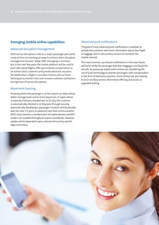 26 The always-connected traveller: How mobile will transform the future of air travel




Emerging mobile airline capabilities                                      Advanced push notifications
                                                                          The goal of more advanced push notifications is twofold, to
Advanced disruption management                                            provide the customer with more information about their flight
With service disruptions cited as a major passenger pain point,           or baggage and to sell ancillary services to monetise the
many airlines are working on ways to enhance their disruption             mobile channel.
management services. Today, SMS messaging is common,
                                                                          The most common use of push notifications in the near future
but in the next few years the mobile platform will be used to
                                                                          will be to notify the passenger that their baggage is on board the
push alternative flights, offer personalised compensation to
                                                                          aircraft. As previously stated some airlines are considering the
an airline’s best customers and provide electronic vouchers
                                                                          use of push technology to provide passengers with compensation
for hotels when a flight is cancelled. Airlines will use these
                                                                          in the form of electronic vouchers. Some airlines are also looking
techniques to shorten lines and increase customer satisfaction
                                                                          to push ancillary service information offering club access or
during times of service disruptions.
                                                                          upgraded seating.

Movement tracking
Knowing where the passenger is at the airport can help airlines
better manage loads and on time departures. In Japan where
a majority of phones already have an IC chip, the customer
is automatically checked-in as they pass through security.
Automatically identifying a passenger’s location will be possible
over the next 3-5 years as advanced near field communication
(NFC) chips become a standard part of mobile phones and NFC
readers are installed throughout airports worldwide. However,
uptake will be dependent upon cultural and country specific
legal restrictions.
 