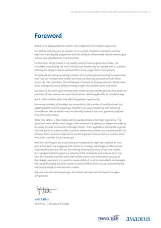 The always-connected traveller: How mobile will transform the future of air travel 3




Foreword
Mobile is an unstoppable force that’s set to transform the traveller experience.

In a mature industry such as aviation, it is crucial to combine a seamless customer
experience and loyalty programme with the ability to differentiate. Mobile services give
airlines new opportunities to achieve both.

Furthermore, whilst mobile is not widely used for revenue generation today, the
channel is undoubtedly the most intimate and flexible way to interact with a customer,
offering the ability to deliver tailored offers at any stage of the travel process.

This year we are seeing increasing numbers of our airline partners seeking to understand
how they can innovate with mobile and many are planning a phased roll-out of new
services to their customers. This whitepaper is focused on helping airlines to better make
those strategic decisions, whilst providing insight into traveller wants and needs.

Our industry has been experimenting with mobile services over the previous few years and
a number of basic services are now industrialised – delivering benefits to travellers today.

But it is the next five years that offer the greatest opportunity.

Increasing numbers of travellers are connected as the number of mobile phones has
outstripped the world’s population. Travellers are now empowered with advanced
smartphones able to deliver new functionality related to location, payments and real-
time information flows.

What’s for certain is that mobile will be used to enhance the travel experience. The
question is who will be centre stage in the revolution? A plethora of players are seeking
to supply services to consumers through mobile - from application developers to global
internet giants. As owners of the customer relationship, airlines are in prime position to
enhance their customers’ experience and drive greater revenue, but our industry must
first understand the future landscape.

With this whitepaper, we are providing an independent, expert perspective on how
your airline peers are engaging with mobile for strategic advantage and the services
that travellers demand. We are also seeking to demystify many of the new mobile
technologies that will impact our industry in the immediate and medium term. It is
clear that travellers see the value that mobile services and information can add to
their travel experience. It is now the responsibility of us all to understand and navigate
the rapidly changing world of mobile in order to differentiate, secure customer loyalty
and quickly adapt to new business models.

We look forward to participating in the debate we hope and anticipate this paper
will generate.




Julia Sattel
VP Airline IT, Amadeus IT Group
 