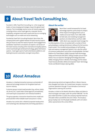 38 The always-connected traveller: How mobile will transform the future of air travel




9 About Travel Tech Consulting Inc.
Founded in 1995, Travel Tech Consulting, Inc. is the recognised           About the writer
leader on how emerging technologies impact the global travel
industry. Their knowledge reaches across all industry segments                               Norm Rose is world renowned for his travel
including airlines, online travel agencies, corporate, leisure,                              technology expertise, particularly his analysis
hospitality, and government with a particular focus on emerging                              of the impact of emerging trends such as
technologies such as mobile and social networking.                                           mobile and social media. From 1982-1988
                                                                                             he held sales and marketing management
Founded by Travel Tech Consulting President, Norm Rose, the                                  positions at United Airlines and from 1989
company works with a global network of travel industry experts                               -1995, Norm was corporate travel manager for
who join forces to meet the needs of specific client engagements          Sun Microsystems. At Sun, he worked with a number of third-
worldwide. Travel Tech’s consultants are experts in all sectors of        party developers creating client/server software for the business
the travel industry including airline reservations  loyalty systems,     travel market. This included early prototypes of self-booking
online travel booking  wholesale technology, global distribution         tools and expense management systems. He is also the author
systems , travel agent point of sale  distribution platforms and         of numerous publications and articles including Mobile: the Next
booking  voucher automation amongst many others.                         Platform for Travel (March 2009) Corporate Travel Technology
                                                                          Today and Tomorrow (Fall 2007); Selling Complex Leisure Travel
                                                                          Online: Focus on Dynamic Packaging Technology (December
                                                                          2004), Emerging Trends in Wireless Technology and The Global
                                                                          Travel Industry (October 2003) and Corporate Travel: Technology
                                                                          Trends and Market Analysis (Spring 2002).




10 About Amadeus
Amadeus is a leading transaction processor and provider of                data processing centre) and regional offices in Miami, Buenos
advanced technology solutions for the global travel and                   Aires, Bangkok and Dubai. At a market level, Amadeus maintains
tourism industry.                                                         customer operations through 73 local Amadeus Commercial
                                                                          Organisations covering 195 countries.
Customer groups include travel providers (e.g. airlines, hotels,
rail, ferries, etc.), travel sellers (travel agencies and websites),      Amadeus is listed on the Madrid, Barcelona, Bilbao and Valencia
and travel buyers (corporations and individual travellers).               stock exchanges and trades under the symbol “AMS.MC”. For the
                                                                          year ended December 31 2010, the company reported revenues
The group operates a transaction-based business model and
                                                                          of €2,683 million and EBITDA of €1,015 million. The Amadeus
processed 850 million billable travel transactions in 2010.
                                                                          group employs over 10,270 people worldwide, with 123 nation-
Amadeus has central sites in Madrid (corporate headquarters               alities represented at the central offices.
and marketing), Nice (development) and Erding (operations –
 