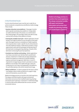 The always-connected traveller: How mobile will transform the future of air travel 7




                                                                                           Mobile technology promises to
                                                                                           transform the travel experience.
Critical functional issues                                                                 The always-connected traveller
A set of critical functional issues must be met in order for an                            will expect and demand
airline to execute a comprehensive and effective mobile strategy.                          information and services that
These include:
                                                                                           simplify the planning, booking
› Seamless interaction across platforms – Passengers must be                               and overall airport experience.
  able to operate seamlessly across platforms. Simply stated,
  no matter what the step in the process, or on which device
  their booking begins, the passenger needs to be able to easily
  continue their activity on their platform of choice.

› Covering the complete travel cycle – Mobile applications should
  provide a full range of solutions across all aspects of the travel
  cycle. Passengers could use a smartphone or tablet anywhere
  to be inspired, dream or plan a specific trip. As airlines become
  more like traditional retailers, mobile devices provide a unique
  opportunity to work with the passenger during every step of
  the travel cycle including planning, booking, on board, at the
  destination and during the post trip experience.

› Consistent user interface and branding – Mobile applications
  must have a consistent user interface tied to overall brand
  presence. Investment in mobile web and apps development
  needs to be viewed as an extension of overall marketing
  expenses and brand management. With that in mind it is
  important to manage how your brand is perceived on various
  platforms. For example, if the mobile web app is slow and
  cumbersome to use or does not display well on all platforms,
  this will reflect poorly on the airline’s overall brand image.

› Robust architecture – In order to prepare for the future, airlines
  must deploy a robust mobile architecture to support a high
  volume of transactions around the clock.

Mobile technology promises to transform the travel experience.
The always-connected traveller will expect and demand
information and services that simplify the planning, booking
and overall airport experience. Investment in mobile technology
is critical to help airlines differentiate their services and drive
incremental revenue.
 