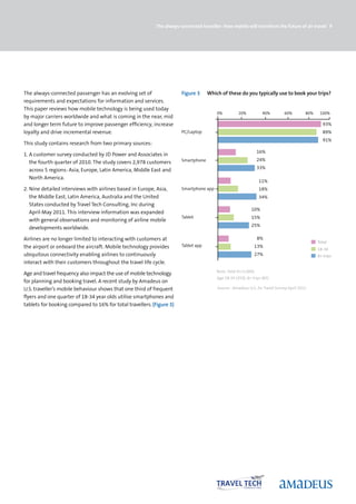 The always-connected traveller: How mobile will transform the future of air travel 9




The always-connected passenger has an evolving set of                  Figure 3     Which of these do you typically use to book your trips?
requirements and expectations for information and services.
This paper reviews how mobile technology is being used today
                                                                                        0%          20%           40%        60%        80%    100%
by major carriers worldwide and what is coming in the near, mid
and longer term future to improve passenger efficiency, increase                                                                                93%
loyalty and drive incremental revenue.                                 PC/Laptop                                                                89%
                                                                                                                                                91%
This study contains research from two primary sources:
                                                                                                                 16%
1. A customer survey conducted by JD Power and Associates in
                                                                       Smartphone                                24%
   the fourth quarter of 2010. The study covers 2,978 customers
                                                                                                                 33%
   across 5 regions: Asia, Europe, Latin America, Middle East and
   North America.
                                                                                                                 11%
2. Nine detailed interviews with airlines based in Europe, Asia,       Smartphone app                            18%
   the Middle East, Latin America, Australia and the United                                                      34%
   States conducted by Travel Tech Consulting, Inc during
                                                                                                           10%
   April-May 2011. This interview information was expanded
                                                                       Tablet                              15%
   with general observations and monitoring of airline mobile
                                                                                                           25%
   developments worldwide.

Airlines are no longer limited to interacting with customers at                                                  8%
                                                                                                                                              Total
the airport or onboard the aircraft. Mobile technology provides        Tablet app                            13%
                                                                                                                                              18-34
ubiquitous connectivity enabling airlines to continuously                                                    27%                              8+ trips
interact with their customers throughout the travel life cycle.
                                                                                        Base: Total (n=1,000),
Age and travel frequency also impact the use of mobile technology
                                                                                        Age 18-34 (359), 8+ trips (85)
for planning and booking travel. A recent study by Amadeus on
U.S. traveller’s mobile behaviour shows that one third of frequent                      Source: Amadeus U.S. Air Travel Survey April 2011

flyers and one quarter of 18-34 year olds utilise smartphones and
tablets for booking compared to 16% for total travellers. (Figure 3)
 