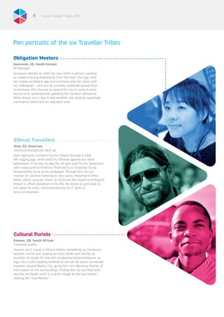 Future Traveller Tribes 20308
Obligation Meeters
Seonyeon, 26, South Korean
PR Manager
Seonyeon decides to meet her new client in person, wanting
to create a strong relationship from the start. She logs onto
her mobile workplace app and communicates her plans with
her colleagues – who are all currently scattered around Asia
on business. She chooses to extend her trip to work in some
leisure time, automatically updating her vacation allowance.
When delays occur due to bad weather, she receives automatic
contingency plans and an upgraded seat.
Ethical Travellers
Stan, 35, American
Technical Assistant for start-up
Stan rigorously monitors his eco-impact through a total
life-logging app, which plots his lifestyle against eco-ideal
behaviours. In his day-to-day life, he gets paid for his ‘greenness’
with crypocurrency KindCoin, financed by a Corporate Social
Responsibility drive at his workplace. Through this, he can
monitor his positive behaviours very easily, meaning he feels
better about using air travel, as he knows the negative ecological
impact is offset elsewhere in his life. He strives to give back to
the areas he visits, microvolunteering his IT skills to
local communities.
Cultural Purists
Kwame, 28, South African
Freelance author
Kwame won’t travel to Mexico before completing an immersive
Spanish course and reading as many books and articles as
possible. He books his trip with no planned accommodation, so
logs into a sofa-hopping network on arrival. He wears connected
eyewear around Mexico City, giving him non-obtrusive flashes of
information on his surroundings. Finding the city too filled with
tourists, he heads north to a quiet village at the last minute,
seeking the “true Mexico”.
Pen portraits of the six Traveller Tribes
 