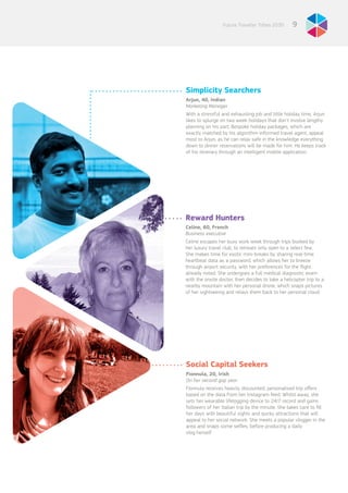 9Future Traveller Tribes 2030
Simplicity Searchers
Arjun, 40, Indian
Marketing Manager
With a stressful and exhausting job and little holiday time, Arjun
likes to splurge on two week holidays that don’t involve lengthy
planning on his part. Bespoke holiday packages, which are
exactly matched by his algorithm-informed travel agent, appeal
most to Arjun, as he can relax safe in the knowledge everything
down to dinner reservations will be made for him. He keeps track
of his itinerary through an intelligent mobile application.
Reward Hunters
Celine, 60, French
Business executive
Celine escapes her busy work week through trips booked by
her luxury travel club, to retreats only open to a select few.
She makes time for exotic mini-breaks by sharing real-time
heartbeat data as a password, which allows her to breeze
through airport security, with her preferences for the flight
already noted. She undergoes a full medical diagnostic exam
with the onsite doctor, then decides to take a helicopter trip to a
nearby mountain with her personal drone, which snaps pictures
of her sightseeing and relays them back to her personal cloud.
Social Capital Seekers
Fionnula, 20, Irish
On her second gap year
Fionnula receives heavily discounted, personalised trip offers
based on the data from her Instagram feed. Whilst away, she
sets her wearable lifelogging device to 24/7 record and gains
followers of her Italian trip by the minute. She takes care to fill
her days with beautiful sights and quirky attractions that will
appeal to her social network. She meets a popular vlogger in the
area and snaps some selfies, before producing a daily
vlog herself.
 