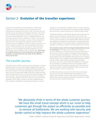 Future Traveller Tribes 203010
The traveller journey
Section 2 . Evolution of the traveller experience
Using the merchandising framework defined in Thinking like
a Retailer, this section explores how the components of the
merchandising framework will evolve. Firstly, it will show how the
traveller journey will extend and integrate. Secondly, it will outline
how merchandising techniques will evolve into a more customer-
centric purchasing experience, which, if managed effectively, will
drive revenues and customer satisfaction. Thirdly, it will examine
how sales channels will increase in variety to become digital and
mobile. Fourth, it will explain that data will become the most
important resource available to an airline, and how customers will
come to expect this data to be used to personalise their travel.
Finally, it will demonstrate how new types of travel purchasing
experiences will be possible through the development of new
technologies and more effective use of traveller data. Only when
we understand how the travel experience will change, can
we begin to understand how the needs of the different
tribes can be met.
Until recently, the traveller journey was disconnected and, in essence,
ended for airlines as soon as the traveller stepped off the plane at
their destination. For airlines, the shopping and booking phases were
the most important, as this was where flights and other big-ticket
items such as car rental were booked. Aside from a follow-up email
before the flight and at check-in, airlines had limited touchpoints with
their customers. This has changed with the rise of the smartphone,
which has huge implications for both customer service and revenue
generation. At the airport, customers can share disappointments
and complaints immediately, causing huge damage to an airline’s
reputation if not adequately managed. Airlines are quickly adapting
their businesses to use social data to proactively manage complaints,
but they are yet to utilise the airport as an effective sales channel.
Thinking like a Retailer reinforced the idea that the traveller journey
does not end. The moment a traveller returns from a trip is the
perfect moment to reinforce the customer relationship with ‘post-trip’
services such as spa days or other tailored offers. Airlines now have
the capabilities to integrate the whole journey, including both direct
and indirect channels. The customer expects a seamless experience
regardless of the device, channel or service provider they are using.
The traveller journey will not change fundamentally because
of technology. Technology can be a stimulus of change on
consumer behaviour, as will be the case with virtual reality. But it is
also a way for airlines to respond to changing travel expectations,
as with a smartwatch boarding pass. In the future, the traveller will
be accessible at all times throughout their journey across a range of
different devices. The smartphone has extended mobile accessibility:
with new faster mobile network standards being developed
around 5G, and a focus from Google and Facebook on ‘connecting
the unconnected’, by 2030 there will be very few places without
connectivity. Today, the traveller is arguably lost to the airline once
they leave the plane. Global standardised mobile connectivity will
add a new phase, ‘on-trip’, to the journey.
By 2030, the traveller journey will not end in the arrivals lounge.
Successful airlines and complementary intermediaries such as
agents, travel managers and concierge services will leverage each
stage of the journey to provide a personalised experience, to delight
the customer and to reinforce their brand.
“We absolutely think in terms of the whole customer journey.
We have the small travel concept which is our vision to help
customers get through the airport as efficiently as possible and
to remove all bottlenecks. We are working with security and
border control to help improve the whole customer experience.”
Petteri Skaffari, Head of Customer Experience and Sales Applications, Finnair
 