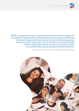 “Mobile is, and continues to be, an important channel for Southwest to engage with
our customers. Southwest strives to provide dynamic, personalised, and contextual
information throughout the travel journey to ensure a Southwest experience
anytime, anywhere, on any device. We are excited to see our mobile channel
continue to grow and evolve as an avenue to surprise and delight
our customers before, during, and after their travel experience.”
Randy Sloan, Senior VP and Chief Technology Officer, Southwest
13Future Traveller Tribes 2030
 