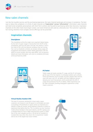 Future Traveller Tribes 203014
New sales channels
PC/Tablet
Tablet usage will slowly overtake PC usage, and the PC will slowly
go the way of the fax machine. In emerging markets such as Brazil,
China and Indonesia, the PC broadly has been skipped. New Internet
users will never use a PC. All tablets will have fingerprint sensors
allowing one-touch transactions, which accelerates the shift of
usage and purchasing from PC to tablets. Tablet experiences will
be video-orientated, providing holographic experiences to help
inspire customers.
Inspiration channels
Smartphone
The smartphone will be the single most important digital display
for the next 10 years. Usage is moving fast from the PC to the
smartphone, and from the web to the app. The industry is still in
the midst of this shift, but Internet companies that are moving
fast, such as Facebook or Airbnb, are already seeing usage and
engagement dominated by mobile. Mobile applications with the
ability to access location and store data offline, such as payment
details and travel information, will come to completely dominate
airline purchases by 2030.
Virtual Reality headset (VR)
The level of immersion achieved by virtual reality means
customers will choose to visit VR spaces in comfortable and static
surroundings. VR storefronts or spaces will be as important as a
website is today for airlines, giving potential customers a chance to
experience trips before they buy. This ‘try-before-you-buy’ business
model will be standard in the travel industry, and VR is going to be
a standard feature of the in-flight entertainment system in 2030.
One of the most valuable services in VR will be for travellers to
recreate their trips when they return: the ‘re-experience’ market
will be one of the largest new travel markets.
Just like the traveller journey and the purchasing experience, the sales channel landscape will increase in complexity. The best
way to reduce the complexity is to think of sales channels as ‘inspiration’ versus ‘information’. Information sales channels
will need to be completely personalised, with short-form content, and focused on purchasing rather than discovery. Inspiration
channels on the other hand, have larger screens, are more immersive and used as a discovery tool. The customer is generally
not moving, therefore more complex service offerings can be presented.
 