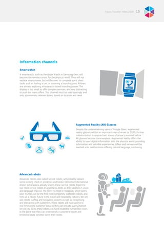 15Future Traveller Tribes 2030
Information channels
Smartwatch
A smartwatch, such as the Apple Watch or Samsung Gear, will
become the remote control for the physical world. They will not
replace smartphones, but will be used to complete quick, short
tasks such as hailing a taxi, or scanning a boarding pass. Airlines
are already exploring smartwatch-based boarding passes. The
display is too small to offer complex services, and very distracting
to push too many offers. This channel must be used sparingly and
only at extremely relevant times, based on location and need.
Augmented Reality (AR) Glasses
Despite the underwhelming sales of Google Glass, augmented
reality glasses will be an important sales channel by 2030. Further
miniaturisation is required and issues of privacy resolved before
AR glasses become commonplace. Augmented reality offers the
ability to layer digital information onto the physical world, providing
information and valuable experiences. Offers and services will be
overlaid onto real locations offering natural language purchasing.
Advanced robots
Advanced robots, also called service robots, will probably replace
some existing check-in processes and kiosks. Edmonton International
Airport in Canada is already testing these service robots. Expect to
see more service robots in airports by 2030, as their abilities in vision
and language improve. The Henn-na Hotel in Nagasaki, which opens
later in 2015 will be the first hotel completely staffed by robots, and
hints at a robotic future in the travel and hospitality industry. We will
see robots staffing and navigating airports as well as recognising
and interacting with customers. These robots will have access to
real-time airline customer data, so they can provide a personalised
service. By 2030, these robots will have exceeded human-like vision,
to the point that they can understand a customer’s health and
emotional state to better serve their needs.
 