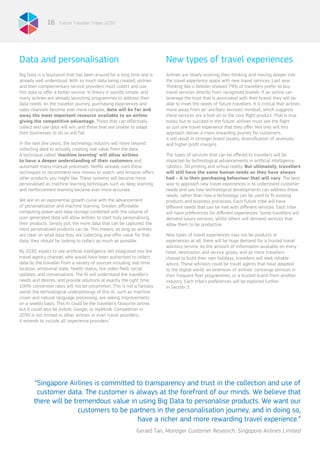 Future Traveller Tribes 203016
Data and personalisation
Big Data is a buzzword that has been around for a long time and is
already well understood. With so much data being created, airlines
and their complementary service providers must collect and use
this data to offer a better service. In theory it sounds simple, and
many airlines are already launching programmes to address their
data needs. As the traveller journey, purchasing experiences and
sales channels become ever more complex, data will be far and
away the most important resource available to an airline:
giving the competitive advantage. Those that can effectively
collect and use data will win, and those that are unable to adapt
their businesses to do so will fail.
In the next few years, the technology industry will move beyond
collecting data to actually creating real value from the data.
A technique called ‘machine learning’ will allow airlines
to have a deeper understanding of their customers and
automate many manual-processes. Netflix already uses these
techniques to recommend new movies to watch, and Amazon offers
other products you might like. These systems will become more
personalised as machine learning techniques such as deep learning
and reinforcement learning become ever more accurate.
We are on an exponential growth curve with the advancement
of personalisation and machine learning. Greater, affordable
computing power and data storage combined with the volume of
user-generated data will allow airlines to start truly personalising
their products. Simply put, the more data that can be captured, the
most personalised products can be. This means, as long as airlines
are clear on what data they are collecting and offer value for that
data, they should be looking to collect as much as possible.
By 2030, expect to see artificial intelligence (AI) integrated into the
travel agency channel, who would have been authorised to collect
data by the traveller from a variety of sources including real-time
location, emotional state, health status, live video-feed, social
updates, and conversations. The AI will understand the traveller’s
needs and desires, and provide solutions at exactly the right time.
100% conversion rates will not be uncommon. This is not a fantasy
world: the technological underpinnings of this AI, such as machine
vision and natural language processing, are seeing improvements
on a weekly basis. This AI could be the traveller’s favourite airline,
but it could also be Airbnb, Google, or HipMunk. Competition in
2030 is not limited to other airlines or even travel providers;
it extends to include all ‘experience providers’.
New types of travel experiences
Airlines are slowly evolving their thinking and moving deeper into
the travel experience space with new travel services. Last year
Thinking like a Retailer showed 79% of travellers prefer to buy
travel services directly from recognised brands. If an airline can
leverage the trust that is associated with their brand, they will be
able to meet the needs of future travellers. It is critical that airlines
move away from an ‘ancillary services’ mindset, which suggests
these services are a bolt-on to the core flight product. That is true
today, but to succeed in the future, airlines must see the flight
as just one travel experience that they offer. Not only will this
approach deliver a more rewarding journey for customers,
it will result in stronger brand loyalty, diversification of revenues,
and higher profit margins.
The types of services that can be offered to travellers will be
impacted by technological advancements in artificial intelligence,
robotics, 3D printing and virtual reality. But ultimately, travellers
will still have the same human needs as they have always
had – it is their purchasing behaviour that will vary. The best
way to approach new travel experiences is to understand customer
needs and see how technological developments can address those
needs, rather than how a technology can be used to fit existing
products and business processes. Each future tribe will have
different needs that can be met with different services. Each tribe
will have preferences for different experiences. Some travellers will
demand luxury services, whilst others will demand services that
allow them to be productive.
New types of travel experiences may not be products or
experiences at all: there will be huge demand for a trusted travel
advisory service. As the amount of information available on every
hotel, destination and service grows, and as more travellers
choose to build their own holidays, travellers will seek reliable
advice. These advisors could be travel agents that have adapted
to the digital world; an extension of airlines’ concierge services in
their frequent flyer programmes; or a trusted brand from another
industry. Each tribe’s preferences will be explored further
in Section 3.
“Singapore Airlines is committed to transparency and trust in the collection and use of
customer data. The customer is always at the forefront of our minds. We believe that
there will be tremendous value in using Big Data to personalise products. We want our
customers to be partners in the personalisation journey, and in doing so,
have a richer and more rewarding travel experience.”
Gerald Tan, Manager Customer Research, Singapore Airlines Limited
 