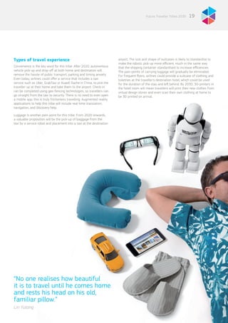 Types of travel experience
Convenience is the key word for this tribe. After 2020, autonomous
vehicle pick-up and drop-off at both home and destination will
remove the hassle of public transport, parking and timing anxiety.
Even today, airlines could offer a service that includes a taxi
service such as Uber, GrabTaxi or Kuaidi Dache in China, to pick the
traveller up at their home and take them to the airport. Check-in
can be completed using geo-fencing technologies, so travellers can
go straight from the taxi to security. There is no need to even open
a mobile app; this is truly frictionless travelling. Augmented reality
applications to help this tribe will include real-time translation,
navigation, and discovery help.
Luggage is another pain-point for this tribe. From 2020 onwards,
a valuable proposition will be the pick-up of baggage from the
taxi by a service robot and placement into a taxi at the destination
airport. The size and shape of suitcases is likely to standardise to
make the robotic pick-up more efficient, much in the same way
that the shipping container standardised to increase efficiencies.
The pain-points of carrying luggage will gradually be eliminated.
For frequent flyers, airlines could provide a suitcase of clothing and
toiletries at the traveller’s destination hotel, which could be used
for the duration of the stay and left behind. By 2030, 3D-printers in
the hotel room will mean travellers will print their new clothes from
virtual design stores and even scan their own clothing at home to
be 3D printed on arrival.
19Future Traveller Tribes 2030
“No one realises how beautiful
it is to travel until he comes home
and rests his head on his old,
familiar pillow.”
Lin Yutang
 