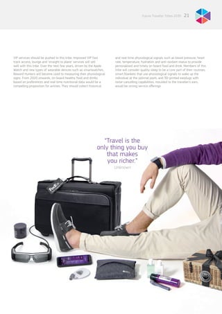 21Future Traveller Tribes 2030
VIP services should be pushed to this tribe. Improved VIP fast
track access, lounge and ‘straight to plane’ services will sell
well with this tribe. Over the next few years, driven by the Apple
Watch and new types of wearable devices such as smartwatches,
Reward Hunters will become used to measuring their physiological
signs. From 2020 onwards, on-board healthy food and drinks
based on preferences and real-time nutritional data would be a
compelling proposition for airlines. They should collect historical
and real-time physiological signals such as blood pressure, heart
rate, temperature, hydration and anti-oxidant status to provide
personalised and timely on board food and drink. Members of this
tribe will consider quality sleep to be a core part of their routines;
smart blankets that use physiological signals to wake up the
individual at the optimal point, and 3D-printed earplugs with
noise-cancelling capabilities, moulded to the traveller’s ears,
would be strong service offerings.
“Travel is the
only thing you buy
that makes
you richer.”
Unknown
 