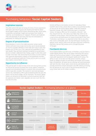 Future Traveller Tribes 203022
Inspiration sources
This tribe wants to be seen as having the kinds of travel experiences
their peers and network groups are trending and tweeting about.
Social Capital Seekers will be heavily influenced by their social media
connections, and will gain insight and inspiration from friends or
‘celebrity’ recommendations on Instagram, Pinterest and Facebook.
They will potentially list and share their top next destinations in
preparation for finding the right offer.
Degree of personalisation
Personalisation is core to this tribe’s existence. Social Capital
Seekers will want every single service they use to be personalised
as much as possible. Members of this tribe will invest in tools that
enable more of their lives to be captured and quantified for their
own benefit. They will think nothing of installing connected home
devices to better understand their energy usage or when they need
to order more food. They will be the first to invest in smart clothing
that measures physiological signals so that healthcare providers
can offer personalised healthcare. Privacy will be seen as an asset
they trade to receive better services.
Opportunity to influence
They will be open to new services at any time during their journey,
as long as the service increases their social capital. Contextual
relevant services pushed based on location, time and preferences
will be especially valuable. The inspiration and booking stages
will be very important to offer a personalised bundle, but also the
airport and on-board stages will be important. The Social Capital
Seeker will certainly be interested in priority treatment that can
be captured and shared; cabin upgrades are very much the Holy
Grail for this tribe.
Purchasing experiences
Airlines will have a tremendous amount of data about these
travellers and so they will be able to create a truly personal bundle
of services for the Social Capital Seeker. Unlike the Simplicity
Searchers though, this tribe is extremely open to continued
contact. As long as offers are not completely irrelevant - and
they should never be - this tribe is less likely than others to be
irritated by airline contact. They live their lives in the digital and
virtual worlds and notifications are deeply entrenched in their lives.
‘Frictionless’ purchasing is as important to this tribe as any other;
they will be comfortable across all new techniques including voice,
gesture, touch, and by 2030 some will have tried brain-computing
interfaces, devices that enable actions through the power
of thought.
Touchpoint devices
Social Capital Seekers are extremely comfortable using any fixed or
mobile digital channel. They will be happy interacting with service
robots as much as service avatars in virtual spaces. Augmented
reality (AR) applications will be adopted rapidly by this group. The
ability to layer social data and take photos instantly using a
heads-up display provides an even easier and quicker way to share
than a smartphone. AR-based service offerings will work particularly
well with this tribe. Virtual reality stores will be used extensively to
virtually experience a travel destination and offer before purchasing,
this will become as much a part of the purchasing behaviour as
using review sites are for today’s travellers.
Purchasing behaviour: Social Capital Seekers
Social Capital Seekers - Purchasing behaviour at a glance
Close to time
of use
Inspire Shopping Booking
Bundle À la carte
Very low
Very low
Convenience
Low
Low
Local
Medium
Medium
Luxury &
productivity
High
High
Very high
Very high
Productivity Ecological
Opportunity
to influence
Purchasing
experience
Touchpoint
devices
Degree of
personalisation
Level of
contact
Types of
experience
Any time
Both
Inspiration-centric Information-centric Any
Luxury &
wellness
 