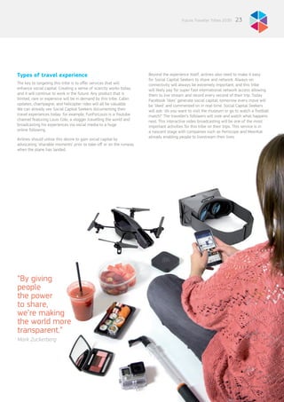 23Future Traveller Tribes 2030
Types of travel experience
The key to targeting this tribe is to offer services that will
enhance social capital. Creating a sense of scarcity works today
and it will continue to work in the future. Any product that is
limited, rare or expensive will be in demand by this tribe. Cabin
updates, champagne, and helicopter rides will all be valuable.
We can already see Social Capital Seekers documenting their
travel experiences today: for example, FunForLouis is a Youtube
channel featuring Louis Cole, a vlogger travelling the world and
broadcasting his experiences via social media to a huge
online following.
Airlines should utilise this desire to gain social capital by
advocating ‘sharable moments’ prior to take-off or on the runway
when the plane has landed.
Beyond the experience itself, airlines also need to make it easy
for Social Capital Seekers to share and network. Always-on
connectivity will always be extremely important, and this tribe
will likely pay for super fast international network access allowing
them to live stream and record every second of their trip. Today
Facebook ‘likes’ generate social capital; tomorrow every move will
be ‘liked’ and commented on in real-time. Social Capital Seekers
will ask: ‘do you want to visit the museum or go to watch a football
match?’ The traveller’s followers will vote and watch what happens
next. This interactive video broadcasting will be one of the most
important activities for this tribe on their trips. This service is in
a nascent stage with companies such as Periscope and MeerKat
already enabling people to livestream their lives.
“By giving
people
the power
to share,
we’re making
the world more
transparent.”
Mark Zuckerberg
 