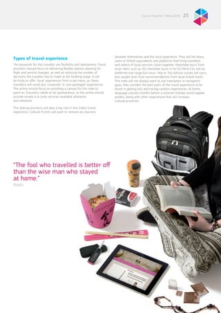 “The fool who travelled is better off
than the wise man who stayed
at home.”
Rashi
25Future Traveller Tribes 2030
Types of travel experience
The keywords for this traveller are flexibility and spontaneity. Travel
providers should focus on delivering flexible options allowing for
flight and service changes, as well as reducing the number of
decisions the traveller has to make at the booking stage. It will
be futile to offer ‘local’ experiences from a set menu, as these
travellers will avoid any ‘corporate’ or ‘pre-packaged’ experiences.
The airline should focus on providing a canvas for this tribe to
paint on. Discovery needs to be spontaneous, so the airline should
provide simple à la carte services available whenever
and wherever.
The sharing economy will play a big role in this tribe’s travel
experience. Cultural Purists will want to remove any barriers
between themselves and the local experience. They will be heavy
users of Airbnb equivalents and platforms that bring travellers
and sellers of local services closer together. Motorbike tours from
local riders such as XO motorbike tours in Ho Chi Minh City will be
preferred over large bus tours. Yelp or Trip Advisor scores will carry
less weight than food recommendations from local Airbnb hosts.
This tribe will not always want to use translation or navigation
apps, they consider the best parts of the travel experience to be
found in getting lost and having random experiences. At home,
language courses months before a summer holiday would appeal
greatly, along with other experiences that will increase
cultural proximity.
 