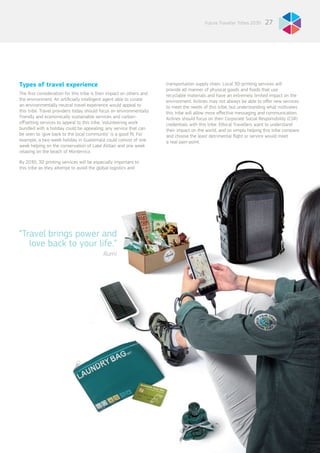 27Future Traveller Tribes 2030
“Travel brings power and
love back to your life.”
Rumi
Types of travel experience
The first consideration for this tribe is their impact on others and
the environment. An artificially intelligent agent able to curate
an environmentally neutral travel experience would appeal to
this tribe. Travel providers today should focus on environmentally
friendly and economically sustainable services and carbon-
offsetting services to appeal to this tribe. Volunteering work
bundled with a holiday could be appealing; any service that can
be seen to ‘give back to the local community’ is a good fit. For
example, a two-week holiday in Guatemala could consist of one
week helping on the conservation of Lake Atitlan and one week
relaxing on the beach of Monterrico.
By 2030, 3D printing services will be especially important to
this tribe as they attempt to avoid the global logistics and
transportation supply chain. Local 3D-printing services will
provide all manner of physical goods and foods that use
recyclable materials and have an extremely limited impact on the
environment. Airlines may not always be able to offer new services
to meet the needs of this tribe, but understanding what motivates
this tribe will allow more effective messaging and communication.
Airlines should focus on their Corporate Social Responsibility (CSR)
credentials with this tribe. Ethical Travellers want to understand
their impact on the world, and so simply helping this tribe compare
and choose the least detrimental flight or service would meet
a real pain-point.
 