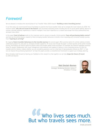 Who lives sees much.
But who travels sees more.
Foreword
Arab proverb
We are pleased to introduce the second phase of our Traveller Tribes 2030 research ‘Building a more rewarding journey’.
In our first study, we commissioned Future Foundation to examine the future traveller tribes set to reshape the travel industry by 2030. The
research asked, ‘why will we travel in the future?’ and uncovered motivating trends including the rise of social capital seeking, desires to
uncover culturally authentic experiences or seek an indulgent ‘must have’ experience as a reward and escape from busy professional lives,
amongst many others.
In this paper Frost & Sullivan builds on this important work to answer an equally critical question ‘how will purchasing habits evolve?’
and how can the airline industry respond to these emerging traveller behaviours to build a more rewarding and connected traveller journey,
from ‘inspiring to arriving?’
By mapping future traveller behaviours to the traveller journey this second paper offers practical advice for airlines seeking to better
understand, prepare for, and cater to, emerging traveller segments. Of course even though the paper is aimed squarely at the airline traveller
journey, the findings will still be useful for players within the broader global travel ecosystem. For example, the research highlights essential
areas for greater collaboration with travel management intermediaries and suppliers to deliver a more rewarding journey for both the
traveller and the industry. Indeed, whether you are considering questions such as ‘what level of personalisation should we offer?’ or ‘how
can we improve the purchasing experience?’ we hope this paper provides a comprehensive framework to support your strategic planning.
We at Amadeus look forward to hearing your feedback on this research so that together we can help shape the future of travel
to 2030 and beyond.
Rob Sinclair-Barnes
Strategic Marketing Director, Airline IT
Amadeus IT Group
 