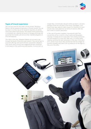 29Future Traveller Tribes 2030
Types of travel experience
The core pain point for this tribe is timing anxiety. Obligation
Meeters will be prepared to pay extra to remove anxiety. This can
be done in a similar way as for Simplicity Searchers, by taking
care of the whole travel journey. This should involve autonomous
or connected cars, allowing the airline to manage all timings and
guarantee the traveller will arrive at their intended obligation on
time and prepared.
This tribe is time-poor, Obligation Meeters do not want to go
through the hassle of discovery and research. They will be open to
à la carte offerings and want to fill time around their obligation.
They would value a service that suggested the best restaurant
or bar based on their preferences and location. A service such as
Google Now, a contextually relevant mobile assistant, is an early
example of how this will work in the future. Citymapper, a UK-
based travel app, seeks to make it easier for customers to move
around cities, using data from all forms of transit to offer the
best route to a chosen destination.
In the case of business travellers, international super-fast
connectivity will be a must for virtual reality and holographic
meetings. A mobile service could state if the existing connection
was fast enough for a voice call, video call, or a virtual reality
meeting, and show the best connections in the area. In the short-
term, airlines must ensure they provide fast Internet in-flight for
business travellers who want to be as productive on the flight as
they are in the office.
 