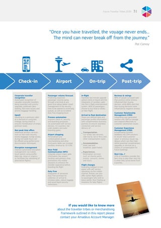 31Future Traveller Tribes 2030
Corporate traveller
recognition
Automated recognition of
valuable corporate travellers
being rewarded with priority
upgrades, preferred cabin
seating, fast track access and
priority baggage handling.
Upsell
Upselling to a premium cabin
at a discount or using less
mileage, during check-in
ensures monetisation of empty
premium seats.
Non-peak time offers
Additional ancillary services
such as fast track security,
excess baggage, lounge access
during non-peak hours can
be offered using perfect price
discrimination techniques.
Disruption management
Improve automated disruption
management via mobile
touch points using profile
data (eg. value or urgency
to facilitate the rebooking of
alternative flights).
Passenger volume forecast
Predicting expected
passenger volumes going
through a terminal at any
given time allows better crowd
management of the security
lines to be opened to avoid long
queues, as well as to extend
duty-free shopping hours.
Process automation
Improve check-in, security
and boarding processes
via automated self-service
devices, iris scanners, bar
code readers and auto-
boarding gates.
Airport shopping
Personalised and
contextualised airport
merchandising and other
third-party deals can increase
ancillary revenue by 10-15%.
Near Field
Communication (NFC)
Integrate airport maps, gate
information, key airport
facilities and partners shop
promotions into mobile
solutions to enhance the
traveller experience before
boarding the flight.
Duty Free
Integration of advanced
duty-free purchase for
collection on arrival to
increase sales, reduce luggage
and avoid liquid security
restrictions.
In-flight
Facilitate last minute upgrade
options done on board and the
integration of ancillary sales
into the in-flight entertainment
system. 40% of passengers
choose to buy food or drinks
on their flight.
Arrival to final destination
Share pre-defined data and
passenger profile information
with complimentary business
partners to ensure seamless
connection and service
delivery of:
_ Transportation.
Car rental, taxi services,
side trip by rail or ferry and
other transportation types.
_ Accommodation.
Hotel, bed and
breakfast, apart-hotels.
_ Experiences.
Destination services
such as theme parks,
events, concerts, shows
and tours.
Flight changes
Extending holidays is now
easier with self-service
rebooking via the mobile
channel. Airlines can also
offer earlier flight options
to passengers who wish to
leave earlier, thus freeing up
inventory for later flights.
Reviews & ratings
90% of people surveyed said
that positive online reviews
influenced their buying
decision, while 86% said that
their buying decisions were
influenced by negative reviews.
Customer Relationship
Management (CRM)
Integrating user generated
reviews into CRM to manage
and respond effectively to
customer satisfaction issues.
Customer Experience
Management (CEM)
Incorporating traveller
feedback into CEM solutions
to record ‘total customer
value’ or previous issues (eg.
delays) which can then help
define potential complimentary
upgrades or services as a
means of compensation for
future bookings.
Next trip…?
25% of travellers consider the
best time to plan their next trip
is when they arrive home from
a journey.
Airport On-trip Post-tripCheck-in
“Once you have travelled, the voyage never ends...
The mind can never break off from the journey.”
Pat Conroy
If you would like to know more
about the traveller tribes or merchandising
framework outlined in this report please
contact your Amadeus Account Manager.
 