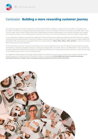 Future Traveller Tribes 203032
This paper has sought to provide a framework for advanced segmentation strategies as airlines and travel providers in the global travel
eco-system consider how to strategically build their organisations to serve the traveller of the future in the best way possible. What is clear
from this report and the Future Traveller Tribes 2030: Understanding tomorrow’s traveller report is that traveller motivations are changing
and being able to deliver a more rewarding journey experience will require an intricate understanding of how that change is taking shape.
Is your organisation interested in capturing the imagination of Reward Hunters with a highly personalised luxury offer, delivered via a digital
concierge during the booking phase? Or interested in building a business based on Simplicity Searchers’ desire for mass market, bundled and
personalised offers, delivered via a travel agent? Either way, understanding the ‘What, When, Where, Who and How’ is critical to improving
both revenues and the travel experience.
As the travel industry continues its journey to becoming a truly customer-experience driven sector the ability of brands to link their product,
merchandising, marketing and digital strategies to a behavioural understanding of travellers will be a key differentiator. Travel providers that
are able to appreciate the behavioural motivations of travellers and effectively merchandise against those motivations, at each discreet stage
of the traveller journey, will be in a much stronger position.
This approach to segmentation and strategic planning requires an evolution in terms of how the industry views travellers and their needs.
We encourage you to consider how this framework can help your organisation to think differently about traveller purchasing
motivations and how to build a more rewarding customer journey, both now and into the future.
Conclusion . Building a more rewarding customer journey
 