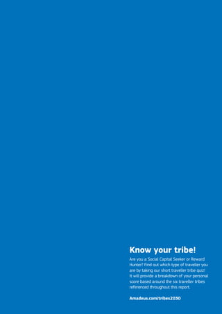 Know your tribe!
Are you a Social Capital Seeker or Reward
Hunter? Find out which type of traveller you
are by taking our short traveller tribe quiz!
It will provide a breakdown of your personal
score based around the six traveller tribes
referenced throughout this report.
Amadeus.com/tribes2030
 