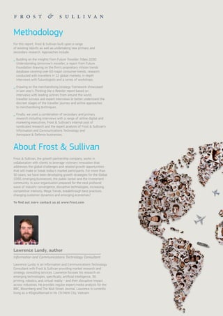 Methodology
For this report, Frost & Sullivan built upon a range
of existing reports as well as undertaking new primary and
secondary research. Approaches include:
_ Building on the insights from Future Traveller Tribes 2030:
Understanding tomorrow’s traveller, a report from Future
Foundation drawing on the firm’s proprietary nVision trends
database covering over 60 major consumer trends, research
conducted with travellers in 12 global markets, in-depth
interviews with futurologists and a series of workshops.
_ Drawing on the merchandising strategy framework showcased
in last year’s Thinking like a Retailer report based on
interviews with leading airlines from around the world,
traveller surveys and expert interviews to better understand the
discreet stages of the traveller journey and airline approaches
to merchandising techniques.
_ Finally, we used a combination of secondary and primary
research including interviews with a range of airline digital and
marketing executives, Frost & Sullivan’s internal pool of
syndicated research and the expert analysis of Frost & Sullivan’s
Information and Communications Technology and
Aerospace & Defence businesses.
Frost & Sullivan, the growth partnership company, works in
collaboration with clients to leverage visionary innovation that
addresses the global challenges and related growth opportunities
that will make or break today’s market participants. For more than
50 years, we have been developing growth strategies for the Global
1000, emerging businesses, the public sector and the investment
community. Is your organisation prepared for the next profound
wave of industry convergence, disruptive technologies, increasing
competitive intensity, Mega Trends, breakthrough best practices,
changing customer dynamics and emerging economies?
To find out more contact us at www.frost.com
Lawrence Lundy, author
Lawrence Lundy is an Information and Communications Technology
Consultant with Frost & Sullivan providing market research and
strategy consulting services. Lawrence focuses his research on
emerging technologies, specifically, artificial intelligence, 3D
printing, robotics, and virtual reality - and their disruptive impact
across industries. He provides regular expert media analysis for the
BBC, Bloomberg and The Wall Street Journal. Lawrence is currently
living as a #DigitalNomad in Ho Chi Minh City, Vietnam.
Information and Communications Technology Consultant
About Frost & Sullivan
 