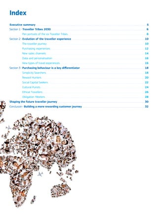 Index
Section 1 . Traveller Tribes 2030...........................................................................................................................................................................................6
Pen portraits of the six Traveller Tribes..........................................................................................................................................................8
Section 2 . Evolution of the traveller experience................................................................................................................................................10
The traveller journey................................................................................................................................................................................................10
Purchasing experiences.........................................................................................................................................................................................12
New sales channels.................................................................................................................................................................................................14
Data and personalisation.....................................................................................................................................................................................16
New types of travel experiences......................................................................................................................................................................16
Section 3 . Purchasing behaviour is a key differentiator...............................................................................................................................18
Simplicity Searchers.................................................................................................................................................................................................18
Reward Hunters..........................................................................................................................................................................................................20
Social Capital Seekers.............................................................................................................................................................................................22
Cultural Purists............................................................................................................................................................................................................24
Ethical Travellers........................................................................................................................................................................................................26
Obligation Meeters...................................................................................................................................................................................................28
Shaping the future traveller journey...........................................................................................................................................................................30
Conclusion . Building a more rewarding customer journey...........................................................................................................................32
Executive summary.........................................................................................................................................................................................................................5
 