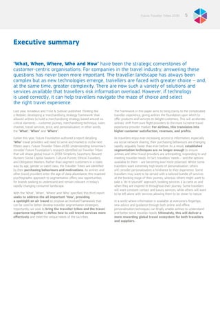 5Future Traveller Tribes 2030
Executive summary
‘What, When, Where, Who and How’ have been the strategic cornerstones of
customer-centric organisations. For companies in the travel industry, answering these
questions has never been more important. The traveller landscape has always been
complex but as new technologies emerge, travellers are faced with greater choice – and,
at the same time, greater complexity. There are now such a variety of solutions and
services available that travellers risk information overload. However, if technology
is used correctly, it can help travellers navigate the maze of choice and select
the right travel experience.
Last year, Amadeus and Frost & Sullivan published Thinking like
a Retailer, developing a ‘merchandising strategy framework’ that
allowed airlines to build a merchandising strategy based around six
critical elements – customer journey, merchandising technique, sales
channel, travel services, price, and personalisation; in other words,
the ‘What’, ‘When’ and ‘Where’.
Earlier this year, Future Foundation authored a report detailing
‘Who’ travel providers will need to serve and market to in the next
fifteen years: Future Traveller Tribes 2030: Understanding tomorrow’s
traveller. Future Foundation’s research identified six Traveller Tribes
that will shape global travel in 2030: Simplicity Searchers; Reward
Hunters; Social Capital Seekers; Cultural Purists; Ethical Travellers;
and Obligation Meeters. Rather than segment customers in a static
way by age, gender or cabin class, the Traveller Tribes are identified
by their purchasing behaviours and motivations. As airlines and
other travel providers enter the age of data abundance, this nuanced
psychographic approach to segmentation offers new opportunities
for brands seeking to understand and remain relevant in today’s
rapidly changing consumer landscape.
With the ‘What’, ‘When’, ‘Where’ and ‘Who’ specified, this third report
seeks to address the all important ‘How’, providing
a spotlight on air travel to propose an evolved framework that
can be used to better develop traveller segmentation strategies.
Importantly, we seek to bring the traveller tribes and the travel
experience together to define how to sell travel services more
effectively and meet the unique needs of the six tribes.
The framework in this paper aims to bring clarity to the complicated
traveller experience, giving airlines the foundation upon which to
offer products and services to delight customers. This will accelerate
airlines’ shift from pure flight providers to the more lucrative travel
experience provider market. For airlines, this translates into
higher customer satisfaction, revenues, and profits.
As travellers enjoy ever-increasing access to information, especially
via social network sharing, their purchasing behaviours are changing
rapidly, arguably faster than ever before. As a result, established
segmentation techniques are no longer enough to ensure
airlines and other travel providers are anticipating, responding to and
meeting traveller needs. In fact, travellers’ needs – and the options
available to them – are becoming ever more polarised. Whilst some
travellers want extremely high levels of personalisation, others
will consider personalisation a hindrance to their experience. Some
travellers may want to be served with a tailored bundle of services
at the booking stage of their journey, whereas others might want to
take a ‘do-it-yourself’ approach, booking services à la carte as and
when they are inspired to throughout their journey. Some travellers
will want constant contact and luxury services, while others will want
to be left alone with services allowing them to be closer to nature.
In a world where information is available at everyone’s fingertips,
new advice and guidance through both online and offline
personalisation techniques can finally enable airlines to understand
and better serve traveller needs. Ultimately, this will deliver a
more rewarding global travel ecosystem for both travellers
and suppliers.
 