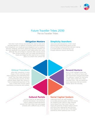 7Future Traveller Tribes 2030
Future Traveller Tribes 2030
The six Traveller Tribes
Simplicity Searchers
value ease and transparency in their travel
planning and holidaymaking above all else,
and are willing to outsource their decision-making
to trusted parties to avoid having to go
through extensive research themselves.
Social Capital Seekers
understand that to be well-travelled is
an enviable personal quality, and their choices
are shaped by their desire to take maximal
social reward from their travel. They will
exploit the potential of digital media to enrich
and inform their experiences and structure
their adventures with the fact of their being
watched by online audiences ever in mind.
Reward Hunters
focus on self-indulgent travel that
will often mix a focus on luxury with
self-improvement and personal health.
The seeking of ‘reward’ for hard work
in other areas of their life is what
motivates them. They are looking for
luxury experiences that are several
notches above the everyday.
Ethical Travellers
allow their conscience, in some
shape or form, to be their guide
when organising and undertaking their
travel. They may make concessions
to environmental concerns, let their
political ideals shape their choices or
have a heightened awareness of the
ways in which their tourism spend
contributes to economies and markets.
Cultural Purists
use their travel as an opportunity to
immerse themselves in an unfamiliar
culture, looking to break themselves
entirely from their home lives and engage
sincerely with a different way of living.
Obligation Meeters
have their travel choices restricted by the need to meet some
bounded objective. In addition to business travel commitments,
these obligations can include personal obligations such as religious
festivals, weddings, and family gatherings. Business travellers are
the most significant micro-group of many falling within this camp.
Although they will arrange or improvise other activity around
their primary purpose, their core needs and behaviours
mainly are shaped by their need to be in a certain
place, at a certain time, without fail.
 