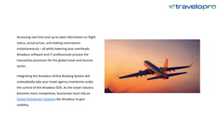 Accessing real-time and up-to-date information on flight
status, actual prices, and making reservations
instantaneously – all while lowering your overheads.
Amadeus software and IT professionals process the
transaction processor for the global travel and tourism
sector.
Integrating the Amadeus Airline Booking System will
undoubtedly take your travel agency inventories under
the control of the Amadeus GDS. As the travel industry
becomes more competitive, businesses must rely on
Global Distribution Systems like Amadeus to gain
visibility.
 