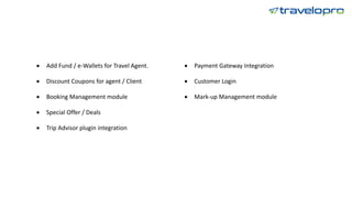 • Add Fund / e-Wallets for Travel Agent.
• Discount Coupons for agent / Client
• Booking Management module
• Special Offer / Deals
• Trip Advisor plugin integration
• Payment Gateway Integration
• Customer Login
• Mark-up Management module
 