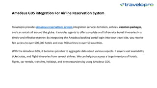 Amadeus GDS integration For Airline Reservation System
Travelopro provides Amadeus reservations system integration services to hotels, airlines, vacation packages,
and car rentals all around the globe. It enables agents to offer complete and full-service travel itineraries in a
timely and effective manner. By integrating the Amadeus booking portal login into your travel site, you receive
fast access to over 500,000 hotels and over 900 airlines in over 50 countries.
With the Amadeus GDS, it becomes possible to aggregate data about various aspects. It covers seat availability,
ticket rates, and flight itineraries from several airlines. We can help you access a large inventory of hotels,
flights, car rentals, transfers, holidays, and even excursions by using Amadeus GDS.
 