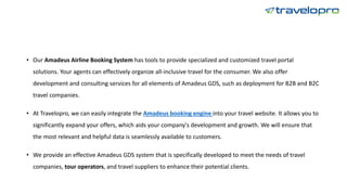 • Our Amadeus Airline Booking System has tools to provide specialized and customized travel portal
solutions. Your agents can effectively organize all-inclusive travel for the consumer. We also offer
development and consulting services for all elements of Amadeus GDS, such as deployment for B2B and B2C
travel companies.
• At Travelopro, we can easily integrate the Amadeus booking engine into your travel website. It allows you to
significantly expand your offers, which aids your company's development and growth. We will ensure that
the most relevant and helpful data is seamlessly available to customers.
• We provide an effective Amadeus GDS system that is specifically developed to meet the needs of travel
companies, tour operators, and travel suppliers to enhance their potential clients.
 