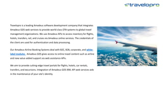 Travelopro is a leading Amadeus software development company that integrates
Amadeus GDS web services to provide world-class OTA systems to global travel
management organizations. We use Amadeus APIs to access inventory for flights,
hotels, transfers, rail, and cruises via Amadeus online services. The credentials of
the client are used for authentication and data processing.
Our Amadeus Airline Booking Systems deal with B2C, B2B, corporate, and white-
label modules. Amadeus GDS gives access to online travel content such as airline
and new value-added support via web assistance APIs.
We aim to provide cutting-edge travel portals for flights, hotels, car rentals,
transfers, and excursions. Integration of Amadeus GDS XML API web services aids
in the maintenance of your site's identity.
 
