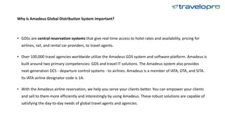 Why is Amadeus Global Distribution System important?
• GDSs are central reservation systems that give real-time access to hotel rates and availability, pricing for
airlines, rail, and rental car providers, to travel agents.
• Over 100,000 travel agencies worldwide utilize the Amadeus GDS system and software platform. Amadeus is
built around two primary competencies: GDS and travel IT solutions. The Amadeus system also provides
next-generation DCS - departure control systems - to airlines. Amadeus is a member of IATA, OTA, and SITA.
Its IATA airline designator code is 1A.
• With the Amadeus airline reservation, we help you serve your clients better. You can empower your clients
and sell to them more efficiently and interestingly by using Amadeus. These robust solutions are capable of
satisfying the day-to-day needs of global travel agents and agencies.
 