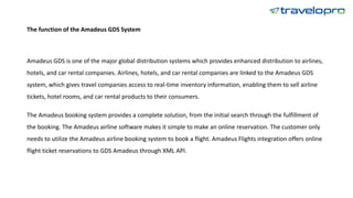 The function of the Amadeus GDS System
Amadeus GDS is one of the major global distribution systems which provides enhanced distribution to airlines,
hotels, and car rental companies. Airlines, hotels, and car rental companies are linked to the Amadeus GDS
system, which gives travel companies access to real-time inventory information, enabling them to sell airline
tickets, hotel rooms, and car rental products to their consumers.
The Amadeus booking system provides a complete solution, from the initial search through the fulfillment of
the booking. The Amadeus airline software makes it simple to make an online reservation. The customer only
needs to utilize the Amadeus airline booking system to book a flight. Amadeus Flights integration offers online
flight ticket reservations to GDS Amadeus through XML API.
 