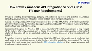 How Trawex Amadeus API Integration Services Best-
Fit Your Requirements?
Trawex is a leading travel technology company with extensive experience and expertise in Amadeus
consulting, development, and integration for B2B and B2C travel management agencies.
We are a leading Amadeus GDS integration company that provides XML/White Label GDS integration for
global travel companies. Our Amadeus developers use the Amadeus GDS API to access inventory for hotel,
car, transfer, cruise, and flight bookings.
We seamlessly integrate the Amadeus GDS to expand our clients' travel offerings. We aim to help you get
all the features offered by Amadeus such as its real-time availability, reservation, pricing, and centralized
display of data. After all, we are dedicated exclusively to meeting the needs of the international travel
industry.
Trawex has extensive experience designing and integrating API keys into websites. As a result, you can
easily experience smooth consistency in your business once the website has been created. We help to
provide the most robust and comprehensive GDS Integration solution so that service providers and
travelers can make the most of it.
 
