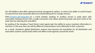 Our API platform also offers advanced pricing management options, as well as the ability to control inputs
via web services that eventually allow any travel booking site to manage revenue.
With Amadeus API Integration on a travel website, booking of ancillary service is easily done with
automation booking format with a single transaction that allows performing book and price check at the
same time by reducing time and effort.
By availing of the Amadeus Travel Portal, travel agents gain the ability to access inventory information in
real-time. In this way, they can sell the different travel products more efficiently to their customers.
As a result, Amadeus's global distribution systems have become the foundation for all distribution and
reservation systems used by both online and offline travel agencies around the world.
 