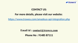 CONTACT US:
For more details, please visit our website:
https://www.trawex.com/amadeus-api-integration.php
Email id : contact@trawex.com
Phone No : 91485 87111
 
