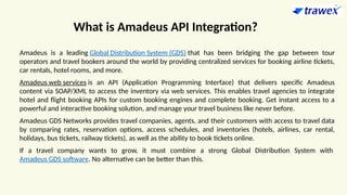 What is Amadeus API Integration?
Amadeus is a leading Global Distribution System (GDS) that has been bridging the gap between tour
operators and travel bookers around the world by providing centralized services for booking airline tickets,
car rentals, hotel rooms, and more.
Amadeus web services is an API (Application Programming Interface) that delivers specific Amadeus
content via SOAP/XML to access the inventory via web services. This enables travel agencies to integrate
hotel and flight booking APIs for custom booking engines and complete booking. Get instant access to a
powerful and interactive booking solution, and manage your travel business like never before.
Amadeus GDS Networks provides travel companies, agents, and their customers with access to travel data
by comparing rates, reservation options, access schedules, and inventories (hotels, airlines, car rental,
holidays, bus tickets, railway tickets), as well as the ability to book tickets online.
If a travel company wants to grow, it must combine a strong Global Distribution System with
Amadeus GDS software. No alternative can be better than this.
 