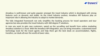 Amadeus is well-known and quite popular amongst the travel industry which is developed with strong
features such as dynamic and stable. As the travel industry evolves, Amadeus API features play an
important role in allowing the industry to adapt to market demands.
The fully integrated framework not only simplifies the booking process for travel operators and tour
agencies but also provides the travel industry with 360-degree IT solutions.
In case you want to gain new customers, speed up the up-selling and benefit from online marketing
Amadeus solution is a must. With the Amadeus API Integration, you can bring innovative, customized travel
technology tools for the travel agents and help them get the best deals on accommodation, flights,
transfers, car deals all over the world at lower rates.
 