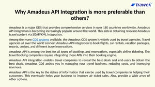 Why Amadeus API Integration is more preferable than
others?
Amadeus is a major GDS that provides comprehensive services in over 180 countries worldwide. Amadeus
API integration is becoming increasingly popular around the world. This aids in obtaining relevant Amadeus
travel content via SOAP/XML integration.
Among the many GDS systems available, the Amadeus GDS system is widely used by travel agencies. Travel
agencies all over the world connect Amadeus API integration to book flights, car rentals, vacation packages,
resorts, cruises, and different travel reservations.
Amadeus API is among the best for all types of bookings and reservations, especially airline ticketing. The
travel booking companies require integrating these APIs into their booking engine.
Amadeus API integration enables travel companies to reveal the best deals and end-users to obtain the
best deals. Amadeus GDS assists you in managing your travel business, reducing costs, and increasing
revenues.
Amadeus API is the key to the riches of information that can be used by travel companies in helping their
customers. This eventually helps your business to improve air ticket sales. Also, provide a wide array of
other options.
 
