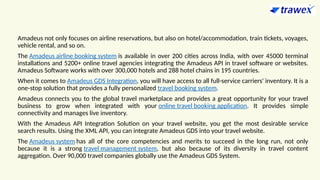 Amadeus not only focuses on airline reservations, but also on hotel/accommodation, train tickets, voyages,
vehicle rental, and so on.
The Amadeus airline booking system is available in over 200 cities across India, with over 45000 terminal
installations and 5200+ online travel agencies integrating the Amadeus API in travel software or websites.
Amadeus Software works with over 300,000 hotels and 288 hotel chains in 195 countries.
When it comes to Amadeus GDS Integration, you will have access to all full-service carriers' inventory. It is a
one-stop solution that provides a fully personalized travel booking system.
Amadeus connects you to the global travel marketplace and provides a great opportunity for your travel
business to grow when integrated with your online travel booking application. It provides simple
connectivity and manages live inventory.
With the Amadeus API Integration Solution on your travel website, you get the most desirable service
search results. Using the XML API, you can integrate Amadeus GDS into your travel website.
The Amadeus system has all of the core competencies and merits to succeed in the long run, not only
because it is a strong travel management system, but also because of its diversity in travel content
aggregation. Over 90,000 travel companies globally use the Amadeus GDS System.
 